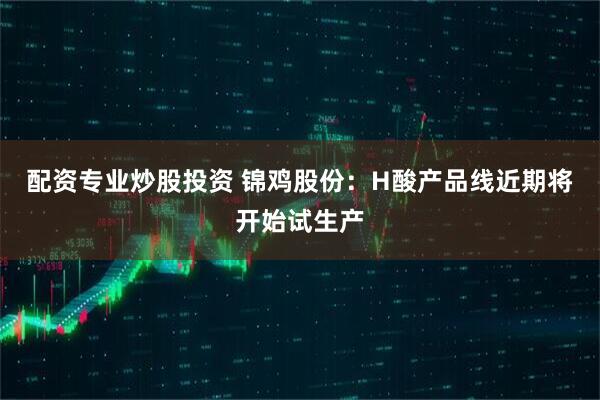 配资专业炒股投资 锦鸡股份：H酸产品线近期将开始试生产