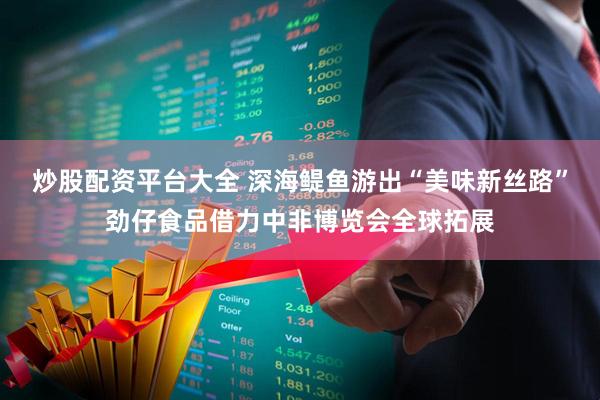 炒股配资平台大全 深海鳀鱼游出“美味新丝路”劲仔食品借力中非博览会全球拓展
