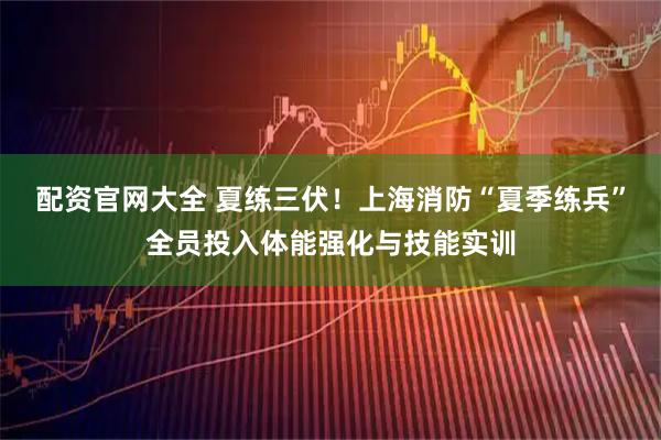 配资官网大全 夏练三伏！上海消防“夏季练兵”全员投入体能强化与技能实训
