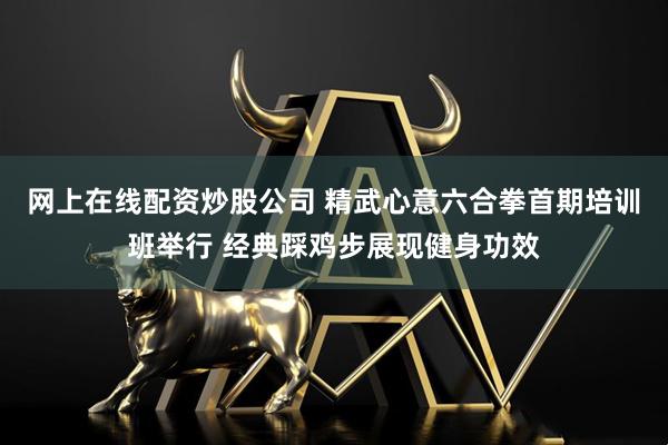 网上在线配资炒股公司 精武心意六合拳首期培训班举行 经典踩鸡步展现健身功效