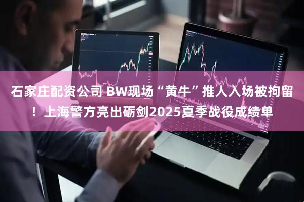 石家庄配资公司 BW现场“黄牛”推人入场被拘留！上海警方亮出砺剑2025夏季战役成绩单