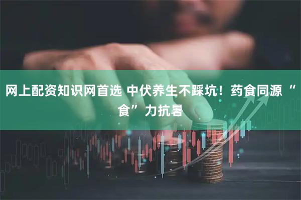 网上配资知识网首选 中伏养生不踩坑！药食同源 “食” 力抗暑