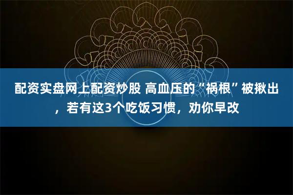 配资实盘网上配资炒股 高血压的“祸根”被揪出，若有这3个吃饭习惯，劝你早改