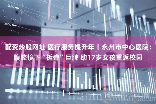 配资炒股网址 医疗服务提升年丨永州市中心医院:腹腔镜下“拆弹”巨脾 助17岁女孩重返校园