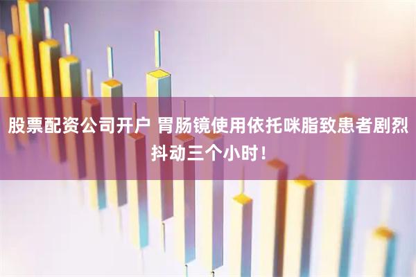 股票配资公司开户 胃肠镜使用依托咪脂致患者剧烈抖动三个小时！