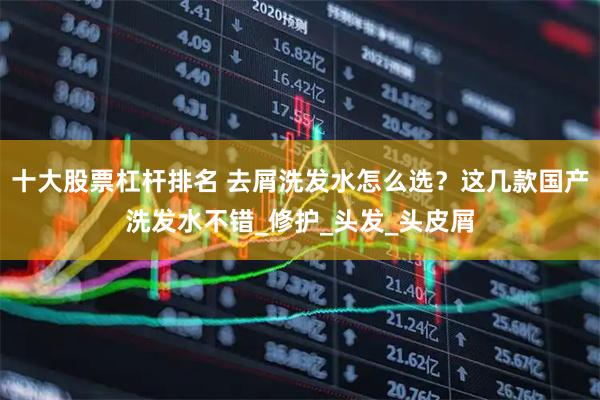 十大股票杠杆排名 去屑洗发水怎么选？这几款国产洗发水不错_修护_头发_头皮屑