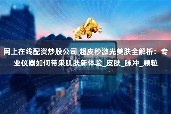 网上在线配资炒股公司 超皮秒激光美肤全解析：专业仪器如何带来肌肤新体验_皮肤_脉冲_颗粒