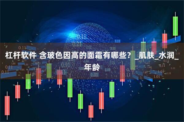 杠杆软件 含玻色因高的面霜有哪些？_肌肤_水润_年龄