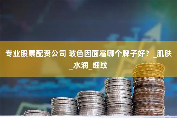 专业股票配资公司 玻色因面霜哪个牌子好？_肌肤_水润_细纹