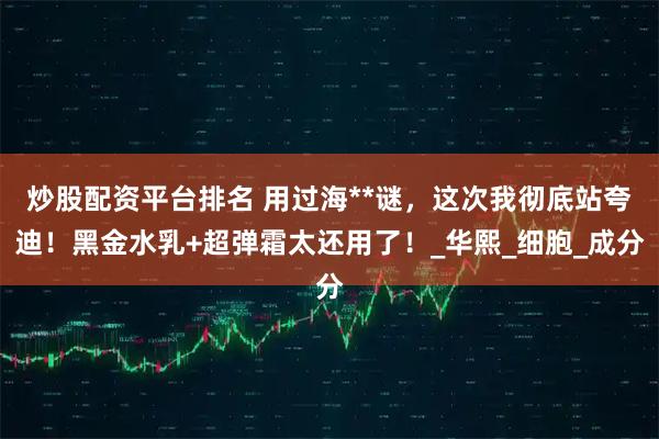 炒股配资平台排名 用过海**谜，这次我彻底站夸迪！黑金水乳+超弹霜太还用了！_华熙_细胞_成分
