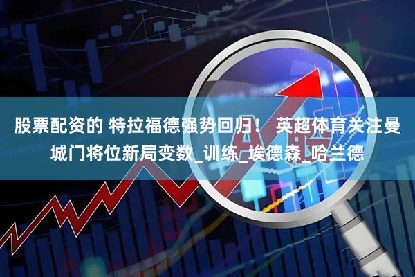 股票配资的 特拉福德强势回归！ 英超体育关注曼城门将位新局变数_训练_埃德森_哈兰德