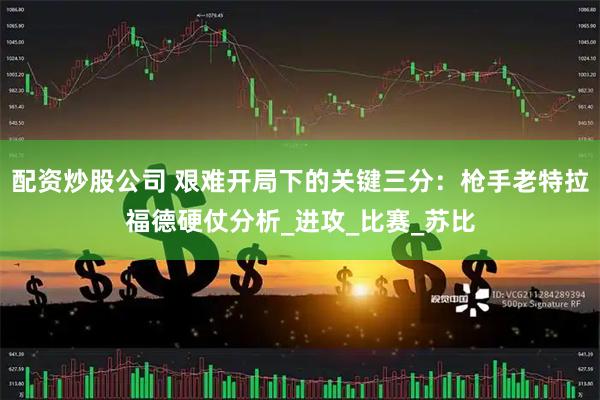 配资炒股公司 艰难开局下的关键三分：枪手老特拉福德硬仗分析_进攻_比赛_苏比