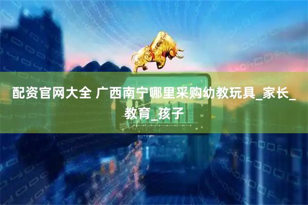配资官网大全 广西南宁哪里采购幼教玩具_家长_教育_孩子