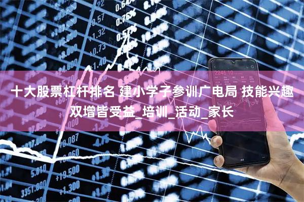 十大股票杠杆排名 建小学子参训广电局 技能兴趣双增皆受益_培训_活动_家长