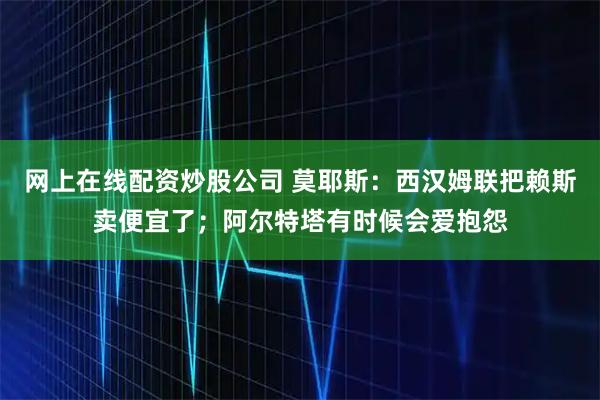 网上在线配资炒股公司 莫耶斯：西汉姆联把赖斯卖便宜了；阿尔特塔有时候会爱抱怨